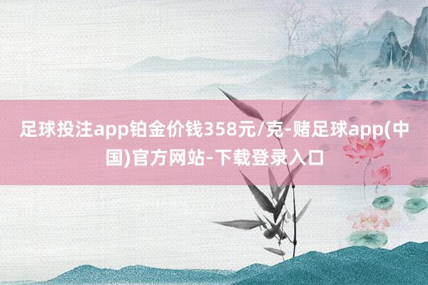 足球投注app铂金价钱358元/克-赌足球app(中国)官方网站-下载登录入口