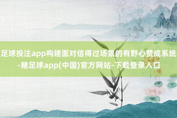足球投注app构建面对信得过场景的有野心赞成系统-赌足球app(中国)官方网站-下载登录入口