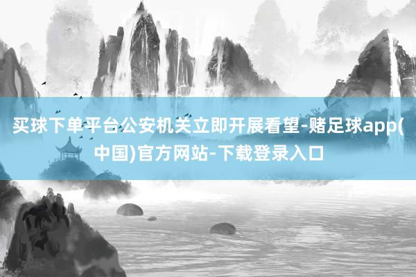 买球下单平台公安机关立即开展看望-赌足球app(中国)官方网站-下载登录入口