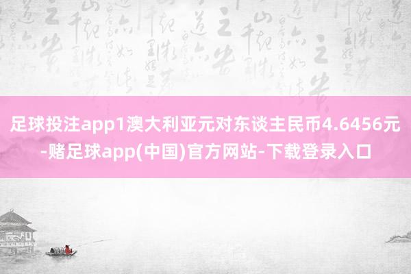 足球投注app1澳大利亚元对东谈主民币4.6456元-赌足球app(中国)官方网站-下载登录入口