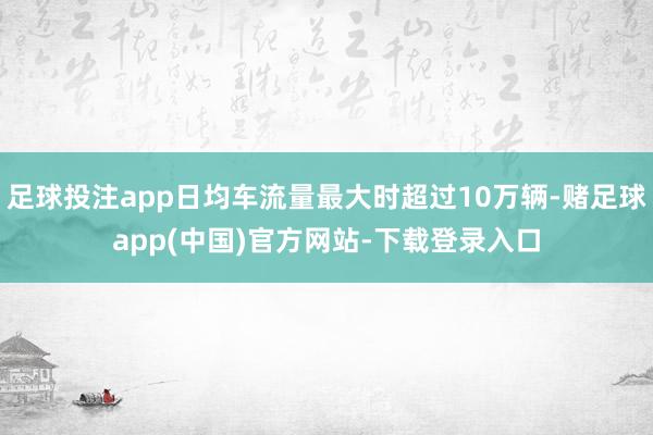 足球投注app日均车流量最大时超过10万辆-赌足球app(中国)官方网站-下载登录入口