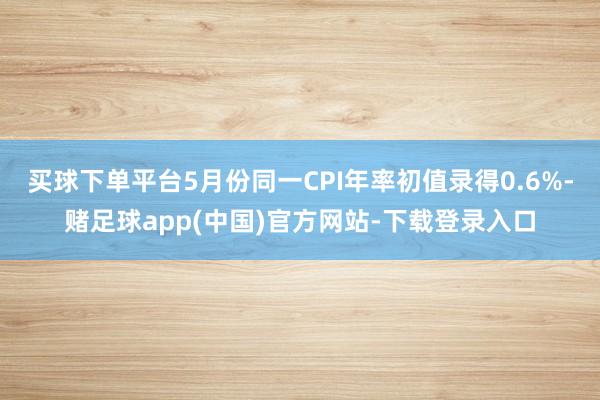 买球下单平台5月份同一CPI年率初值录得0.6%-赌足球app(中国)官方网站-下载登录入口