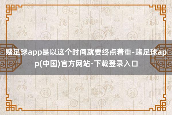 赌足球app是以这个时间就要终点着重-赌足球app(中国)官方网站-下载登录入口