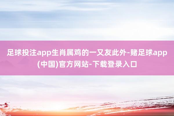 足球投注app生肖属鸡的一又友此外-赌足球app(中国)官方网站-下载登录入口