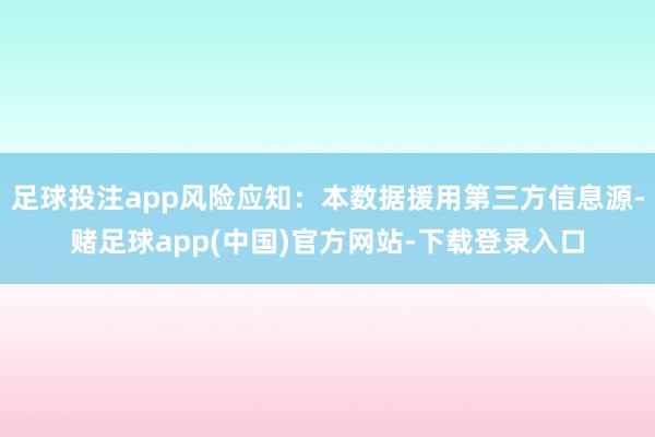 足球投注app风险应知：本数据援用第三方信息源-赌足球app(中国)官方网站-下载登录入口