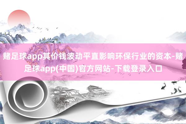赌足球app其价钱波动平直影响环保行业的资本-赌足球app(中国)官方网站-下载登录入口