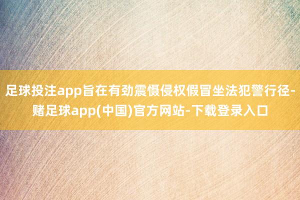足球投注app旨在有劲震慑侵权假冒坐法犯警行径-赌足球app(中国)官方网站-下载登录入口