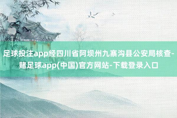 足球投注app经四川省阿坝州九寨沟县公安局核查-赌足球app(中国)官方网站-下载登录入口