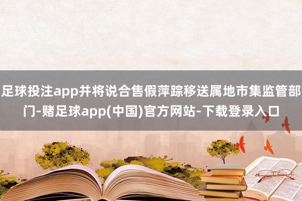 足球投注app并将说合售假萍踪移送属地市集监管部门-赌足球app(中国)官方网站-下载登录入口