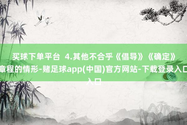 买球下单平台  　　4.其他不合乎《倡导》《确定》章程的情形-赌足球app(中国)官方网站-下载登录入口