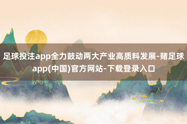 足球投注app全力鼓动两大产业高质料发展-赌足球app(中国)官方网站-下载登录入口