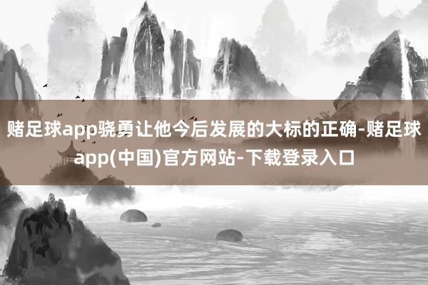 赌足球app骁勇让他今后发展的大标的正确-赌足球app(中国)官方网站-下载登录入口