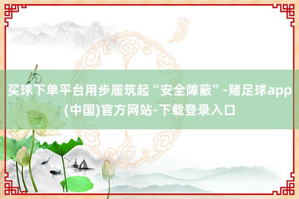 买球下单平台用步履筑起“安全障蔽”-赌足球app(中国)官方网站-下载登录入口
