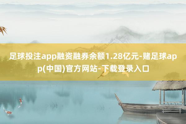 足球投注app融资融券余额1.28亿元-赌足球app(中国)官方网站-下载登录入口
