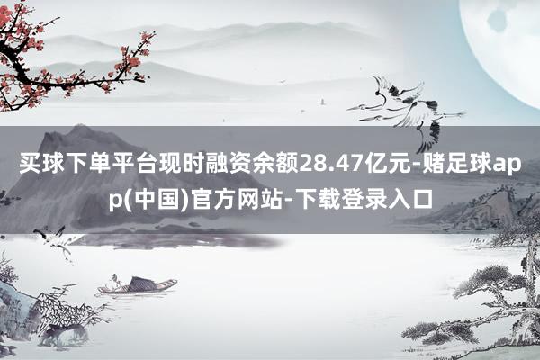 买球下单平台现时融资余额28.47亿元-赌足球app(中国)官方网站-下载登录入口