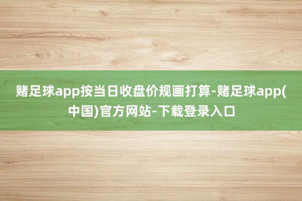赌足球app按当日收盘价规画打算-赌足球app(中国)官方网站-下载登录入口