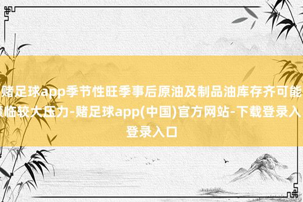 赌足球app季节性旺季事后原油及制品油库存齐可能濒临较大压力-赌足球app(中国)官方网站-下载登录入口