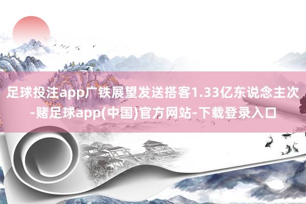 足球投注app广铁展望发送搭客1.33亿东说念主次-赌足球app(中国)官方网站-下载登录入口