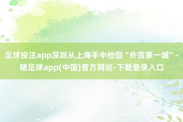 足球投注app深圳从上海手中抢回“外贸第一城”-赌足球app(中国)官方网站-下载登录入口