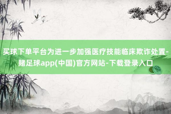 买球下单平台为进一步加强医疗技能临床欺诈处置-赌足球app(中国)官方网站-下载登录入口