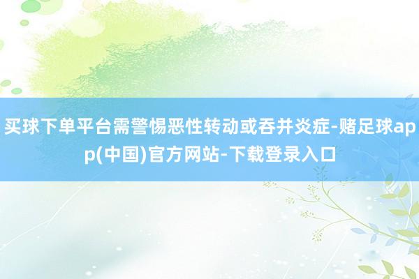 买球下单平台需警惕恶性转动或吞并炎症-赌足球app(中国)官方网站-下载登录入口