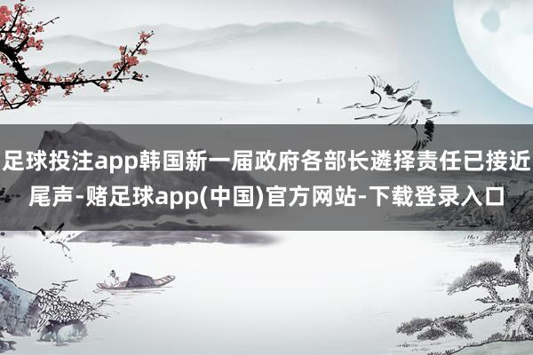 足球投注app韩国新一届政府各部长遴择责任已接近尾声-赌足球app(中国)官方网站-下载登录入口