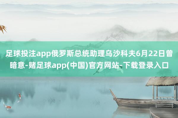 足球投注app俄罗斯总统助理乌沙科夫6月22日曾暗意-赌足球app(中国)官方网站-下载登录入口