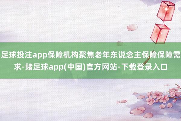 足球投注app保障机构聚焦老年东说念主保障保障需求-赌足球app(中国)官方网站-下载登录入口