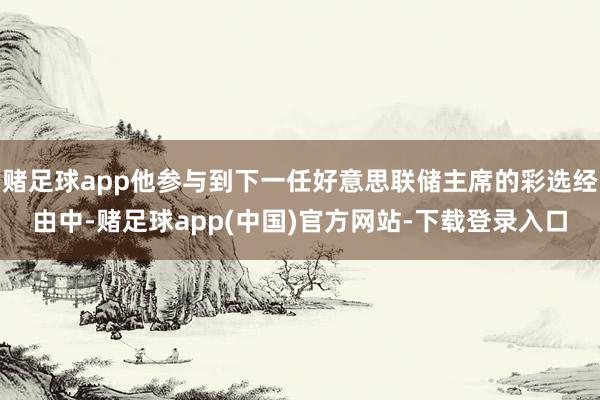 赌足球app他参与到下一任好意思联储主席的彩选经由中-赌足球app(中国)官方网站-下载登录入口