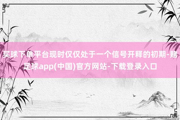 买球下单平台现时仅仅处于一个信号开释的初期-赌足球app(中国)官方网站-下载登录入口