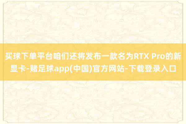 买球下单平台咱们还将发布一款名为RTX Pro的新显卡-赌足球app(中国)官方网站-下载登录入口
