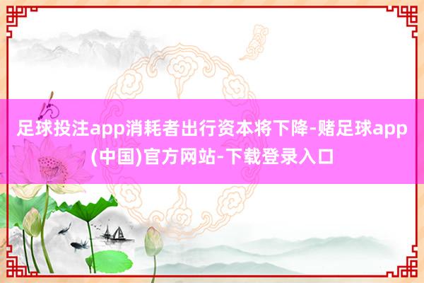 足球投注app消耗者出行资本将下降-赌足球app(中国)官方网站-下载登录入口