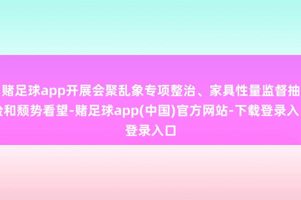 赌足球app开展会聚乱象专项整治、家具性量监督抽检和颓势看望-赌足球app(中国)官方网站-下载登录入口