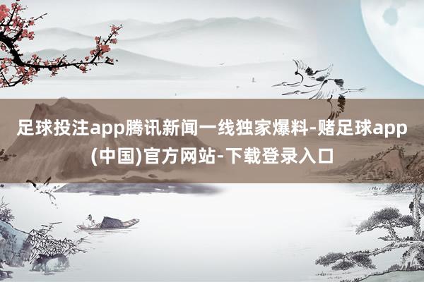 足球投注app腾讯新闻一线独家爆料-赌足球app(中国)官方网站-下载登录入口