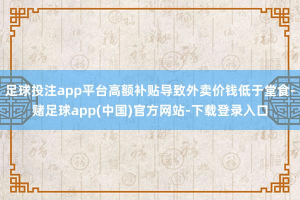 足球投注app平台高额补贴导致外卖价钱低于堂食-赌足球app(中国)官方网站-下载登录入口