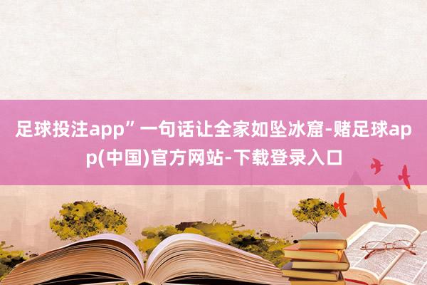 足球投注app”一句话让全家如坠冰窟-赌足球app(中国)官方网站-下载登录入口