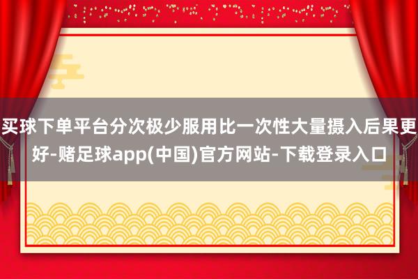 买球下单平台分次极少服用比一次性大量摄入后果更好-赌足球app(中国)官方网站-下载登录入口