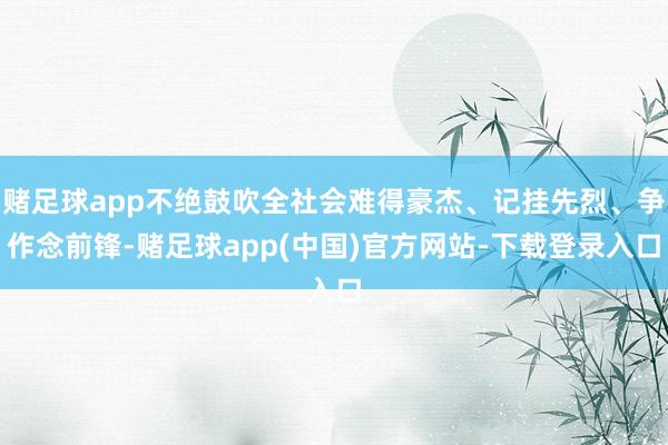 赌足球app不绝鼓吹全社会难得豪杰、记挂先烈、争作念前锋-赌足球app(中国)官方网站-下载登录入口