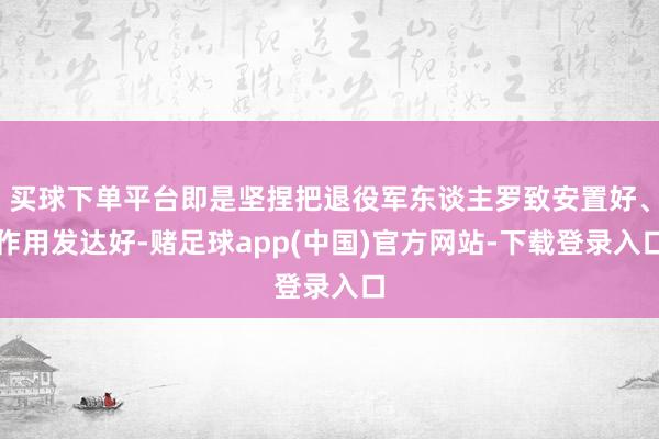 买球下单平台即是坚捏把退役军东谈主罗致安置好、作用发达好-赌足球app(中国)官方网站-下载登录入口