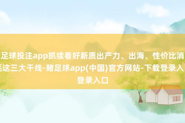足球投注app抓续看好新质出产力、出海、性价比消耗这三大干线-赌足球app(中国)官方网站-下载登录入口