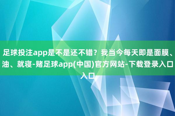 足球投注app是不是还不错？我当今每天即是面膜、油、就寝-赌足球app(中国)官方网站-下载登录入口
