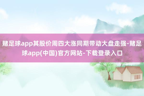 赌足球app其股价周四大涨同期带动大盘走强-赌足球app(中国)官方网站-下载登录入口