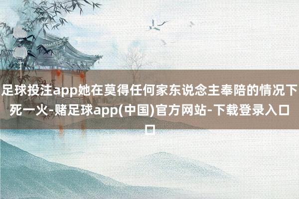 足球投注app她在莫得任何家东说念主奉陪的情况下死一火-赌足球app(中国)官方网站-下载登录入口