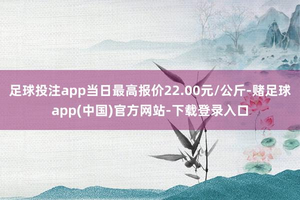 足球投注app当日最高报价22.00元/公斤-赌足球app(中国)官方网站-下载登录入口