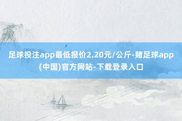 足球投注app最低报价2.20元/公斤-赌足球app(中国)官方网站-下载登录入口