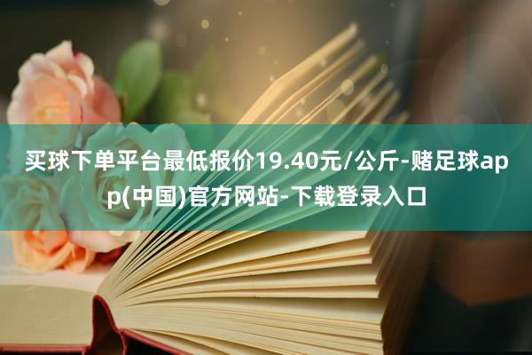 买球下单平台最低报价19.40元/公斤-赌足球app(中国)官方网站-下载登录入口