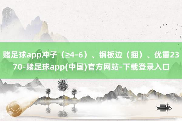 赌足球app冲子（≥4-6）、钢板边（捆）、优重2370-赌足球app(中国)官方网站-下载登录入口