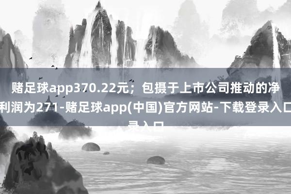 赌足球app370.22元；包摄于上市公司推动的净利润为271-赌足球app(中国)官方网站-下载登录入口