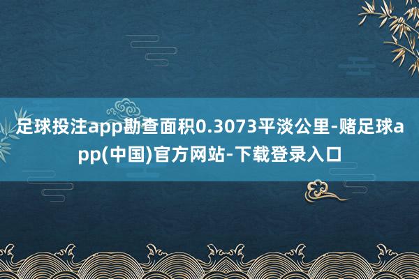 足球投注app勘查面积0.3073平淡公里-赌足球app(中国)官方网站-下载登录入口