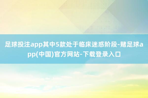 足球投注app其中5款处于临床迷惑阶段-赌足球app(中国)官方网站-下载登录入口